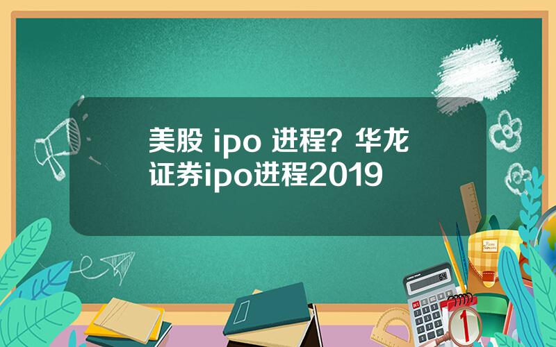 美股 ipo 进程？华龙证券ipo进程2019